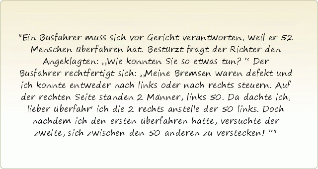 Ein Busfahrer muss sich vor Gericht verantworten, weil er 52 Menschen überfahren hat. Bestürzt fragt der Richter den Angeklagten: „Wie konnten Sie so etwas tun?“ Der Busfahrer rechtfertigt sich: „Meine Bremsen waren defekt und ich konnte entweder nach links oder nach rechts steuern. Auf der rechten Seite standen 2 Männer, links 50. Da dachte ich, lieber überfahr' ich die 2 rechts anstelle der 50 links. Doch nachdem ich den ersten überfahren hatte, versuchte der zweite, sich zwischen den 50 anderen zu verstecken!“ Ein Busfahrer muss sich vor Gericht verantworten, weil er 52 Menschen überfahren hat. Bestürzt fragt der Richter den Angeklagten: „Wie konnten Sie so etwas tun?“ Der Busfahrer rechtfertigt sich: „Meine Bremsen waren defekt und ich konnte entweder nach links oder nach rechts steuern. Auf der rechten Seite standen 2 Männer, links 50. Da dachte ich, lieber überfahr' ich die 2 rechts anstelle der 50 links. Doch nachdem ich den ersten überfahren hatte, versuchte der zweite, sich zwischen den 50 anderen zu verstecken!“