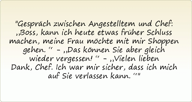 Gespräch zwischen Angestelltem und Chef: „Boss, kann ich heute etwas früher Schluss machen, meine Frau möchte mit mir Shoppen gehen.“ - „Das können Sie aber gleich wieder vergessen!“ - „Vielen lieben Dank, Chef. Ich war mir sicher, dass ich mich auf Sie verlassen kann.“ Gespräch zwischen Angestelltem und Chef: „Boss, kann ich heute etwas früher Schluss machen, meine Frau möchte mit mir Shoppen gehen.“ - „Das können Sie aber gleich wieder vergessen!“ - „Vielen lieben Dank, Chef. Ich war mir sicher, dass ich mich auf Sie verlassen kann.“