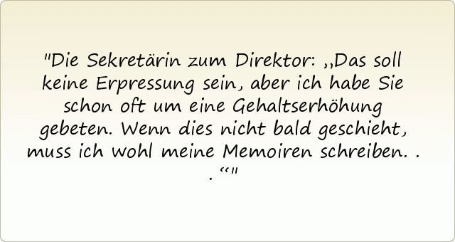 Die Sekretärin zum Direktor: „Das soll keine Erpressung sein, aber ich habe Sie schon oft um eine Gehaltserhöhung gebeten. Wenn dies nicht bald geschieht, muss ich wohl meine Memoiren schreiben...“ Die Sekretärin zum Direktor: „Das soll keine Erpressung sein, aber ich habe Sie schon oft um eine Gehaltserhöhung gebeten. Wenn dies nicht bald geschieht, muss ich wohl meine Memoiren schreiben...“