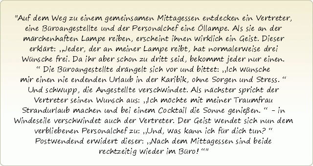 Auf dem Weg zu einem gemeinsamen Mittagessen entdecken ein Vertreter, eine Büroangestellte und der Personalchef eine Öllampe. Als sie an der märchenhaften Lampe reiben, erscheint ihnen wirklich ein Geist. Dieser erklärt: „Jeder, der an meiner Lampe reibt, hat normalerweise drei Wünsche frei. Da ihr aber schon zu dritt seid, bekommt jeder nur einen.“ Die Büroangestellte drängelt sich vor und bittet: „Ich wünsche mir einen nie endenden Urlaub in der Karibik, ohne Sorgen und Stress.“ Und schwupp, die Angestellte verschwindet. Als nächster spricht der Vertreter seinen Wunsch aus: „Ich möchte mit meiner Traumfrau Strandurlaub machen und bei einem Cocktail die Sonne genießen.“ - in Windeseile verschwindet auch der Vertreter. Der Geist wendet sich nun dem verbliebenen Personalchef zu: „Und, was kann ich für dich tun?“ Postwendend erwidert dieser: „Nach dem Mittagessen sind beide rechtzeitig wieder im Büro!“ Auf dem Weg zu einem gemeinsamen Mittagessen entdecken ein Vertreter, eine Büroangestellte und der Personalchef eine Öllampe. Als sie an der märchenhaften Lampe reiben, erscheint ihnen wirklich ein Geist. Dieser erklärt: „Jeder, der an meiner Lampe reibt, hat normalerweise drei Wünsche frei. Da ihr aber schon zu dritt seid, bekommt jeder nur einen.“ Die Büroangestellte drängelt sich vor und bittet: „Ich wünsche mir einen nie endenden Urlaub in der Karibik, ohne Sorgen und Stress.“ Und schwupp, die Angestellte verschwindet. Als nächster spricht der Vertreter seinen Wunsch aus: „Ich möchte mit meiner Traumfrau Strandurlaub machen und bei einem Cocktail die Sonne genießen.“ - in Windeseile verschwindet auch der Vertreter. Der Geist wendet sich nun dem verbliebenen Personalchef zu: „Und, was kann ich für dich tun?“ Postwendend erwidert dieser: „Nach dem Mittagessen sind beide rechtzeitig wieder im Büro!“