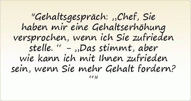 Gehaltsgespräch: „Chef, Sie haben mir eine Gehaltserhöhung versprochen, wenn ich Sie zufrieden stelle.“ - „Das stimmt, aber wie kann ich mit Ihnen zufrieden sein, wenn Sie mehr Gehalt fordern?“ Gehaltsgespräch: „Chef, Sie haben mir eine Gehaltserhöhung versprochen, wenn ich Sie zufrieden stelle.“ - „Das stimmt, aber wie kann ich mit Ihnen zufrieden sein, wenn Sie mehr Gehalt fordern?“