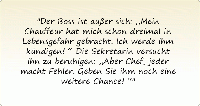 Der Boss ist außer sich: „Mein Chauffeur hat mich schon dreimal in Lebensgefahr gebracht. Ich werde ihm kündigen!“ Die Sekretärin versucht ihn zu beruhigen: „Aber Chef, jeder macht Fehler. Geben Sie ihm noch eine weitere Chance!“ Der Boss ist außer sich: „Mein Chauffeur hat mich schon dreimal in Lebensgefahr gebracht. Ich werde ihm kündigen!“ Die Sekretärin versucht ihn zu beruhigen: „Aber Chef, jeder macht Fehler. Geben Sie ihm noch eine weitere Chance!“