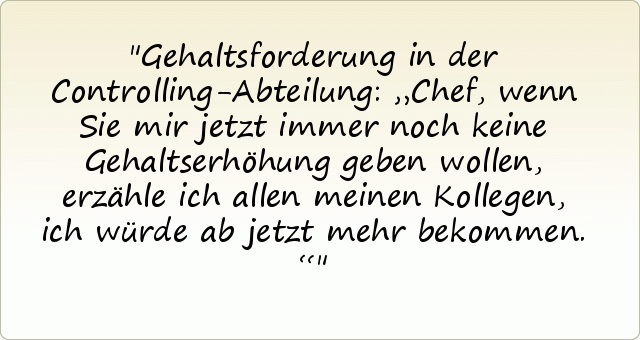 Gehaltsforderung in der Controlling-Abteilung: „Chef, wenn Sie mir jetzt immer noch keine Gehaltserhöhung geben wollen, erzähle ich allen meinen Kollegen, ich würde ab jetzt mehr bekommen.“ Gehaltsforderung in der Controlling-Abteilung: „Chef, wenn Sie mir jetzt immer noch keine Gehaltserhöhung geben wollen, erzähle ich allen meinen Kollegen, ich würde ab jetzt mehr bekommen.“