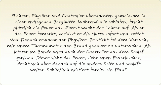 Lehrer, Physiker und Controller übernachten gemeinsam in einer entlegenen Berghütte. Während alle schlafen, bricht plötzlich ein Feuer aus. Zuerst wacht der Lehrer auf. Als er das Feuer bemerkt, verlässt er die Hütte sofort und rettet sich. Danach erwacht der Physiker. Er stirbt bei dem Versuch, mit einem Thermometer den Brand genauer zu untersuchen. Als letzter im Bunde wird auch der Controller aus dem Schlaf gerissen. Dieser sieht das Feuer, sieht einen Feuerlöscher, dreht sich aber danach auf die andere Seite und schläft weiter. Schließlich existiert bereits ein Plan! Lehrer, Physiker und Controller übernachten gemeinsam in einer entlegenen Berghütte. Während alle schlafen, bricht plötzlich ein Feuer aus. Zuerst wacht der Lehrer auf. Als er das Feuer bemerkt, verlässt er die Hütte sofort und rettet sich. Danach erwacht der Physiker. Er stirbt bei dem Versuch, mit einem Thermometer den Brand genauer zu untersuchen. Als letzter im Bunde wird auch der Controller aus dem Schlaf gerissen. Dieser sieht das Feuer, sieht einen Feuerlöscher, dreht sich aber danach auf die andere Seite und schläft weiter. Schließlich existiert bereits ein Plan!