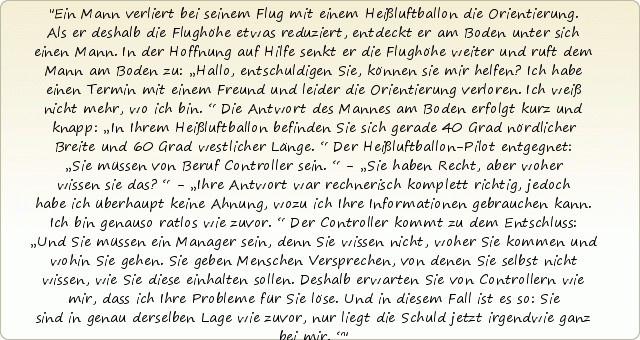 Ein Mann verliert bei seinem Flug mit einem Heißluftballon die Orientierung. Als er deshalb die Flughöhe etwas reduziert, entdeckt er am Boden unter sich einen Mann. In der Hoffnung auf Hilfe senkt er die Flughöhe weiter und ruft dem Mann am Boden zu: „Hallo, entschuldigen Sie, können sie mir helfen? Ich habe einen Termin mit einem Freund und leider die Orientierung verloren. Ich weiß nicht mehr, wo ich bin.“ Die Antwort des Mannes am Boden erfolgt kurz und knapp: „In Ihrem Heißluftballon befinden Sie sich gerade 40 Grad nördlicher Breite und 60 Grad westlicher Länge.“ Der Heißluftballon-Pilot entgegnet: „Sie müssen von Beruf Controller sein.“ - „Sie haben Recht, aber woher wissen sie das?“ - „Ihre Antwort war rechnerisch komplett richtig, jedoch habe ich überhaupt keine Ahnung, wozu ich Ihre Informationen gebrauchen kann. Ich bin genauso ratlos wie zuvor.“ Der Controller kommt zu dem Entschluss: „Und Sie müssen ein Manager sein, denn Sie wissen nicht, woher Sie kommen und wohin Sie gehen. Sie geben Menschen Versprechen, von denen Sie selbst nicht wissen, wie Sie diese einhalten sollen. Deshalb erwarten Sie von Controllern wie mir, dass ich Ihre Probleme für Sie löse. Und in diesem Fall ist es so: Sie sind in genau derselben Lage wie zuvor, nur liegt die Schuld jetzt irgendwie ganz bei mir.“ Ein Mann verliert bei seinem Flug mit einem Heißluftballon die Orientierung. Als er deshalb die Flughöhe etwas reduziert, entdeckt er am Boden unter sich einen Mann. In der Hoffnung auf Hilfe senkt er die Flughöhe weiter und ruft dem Mann am Boden zu: „Hallo, entschuldigen Sie, können sie mir helfen? Ich habe einen Termin mit einem Freund und leider die Orientierung verloren. Ich weiß nicht mehr, wo ich bin.“ Die Antwort des Mannes am Boden erfolgt kurz und knapp: „In Ihrem Heißluftballon befinden Sie sich gerade 40 Grad nördlicher Breite und 60 Grad westlicher Länge.“ Der Heißluftballon-Pilot entgegnet: „Sie müssen von Beruf Controller sein.“ - „Sie haben Recht, aber woher wissen sie das?“ - „Ihre Antwort war rechnerisch komplett richtig, jedoch habe ich überhaupt keine Ahnung, wozu ich Ihre Informationen gebrauchen kann. Ich bin genauso ratlos wie zuvor.“ Der Controller kommt zu dem Entschluss: „Und Sie müssen ein Manager sein, denn Sie wissen nicht, woher Sie kommen und wohin Sie gehen. Sie geben Menschen Versprechen, von denen Sie selbst nicht wissen, wie Sie diese einhalten sollen. Deshalb erwarten Sie von Controllern wie mir, dass ich Ihre Probleme für Sie löse. Und in diesem Fall ist es so: Sie sind in genau derselben Lage wie zuvor, nur liegt die Schuld jetzt irgendwie ganz bei mir.“