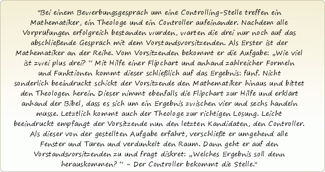 Bei einem Bewerbungsgespräch um eine Controlling-Stelle treffen ein Mathematiker, ein Theologe und ein Controller aufeinander. Nachdem alle Vorprüfungen erfolgreich bestanden wurden, warten die drei nur noch auf das abschließende Gespräch mit dem Vorstandsvorsitzenden. Als Erster ist der Mathematiker an der Reihe. Vom Vorsitzenden bekommt er die Aufgabe: „Wie viel ist zwei plus drei?“ Mit Hilfe einer Flipchart und anhand zahlreicher Formeln und Funktionen kommt dieser schließlich auf das Ergebnis: fünf. Nicht sonderlich beeindruckt schickt der Vorsitzende den Mathematiker hinaus und bittet den Theologen herein. Dieser nimmt ebenfalls die Flipchart zur Hilfe und erklärt anhand der Bibel, dass es sich um ein Ergebnis zwischen vier und sechs handeln müsse. Letztlich kommt auch der Theologe zur richtigen Lösung. Leicht beeindruckt empfängt der Vorsitzende nun den letzten Kandidaten, den Controller. Als dieser von der gestellten Aufgabe erfährt, verschließt er umgehend alle Fenster und Türen und verdunkelt den Raum. Dann geht er auf den Vorstandsvorsitzenden zu und fragt diskret: „Welches Ergebnis soll denn herauskommen?“ - Der Controller bekommt die Stelle. Bei einem Bewerbungsgespräch um eine Controlling-Stelle treffen ein Mathematiker, ein Theologe und ein Controller aufeinander. Nachdem alle Vorprüfungen erfolgreich bestanden wurden, warten die drei nur noch auf das abschließende Gespräch mit dem Vorstandsvorsitzenden. Als Erster ist der Mathematiker an der Reihe. Vom Vorsitzenden bekommt er die Aufgabe: „Wie viel ist zwei plus drei?“ Mit Hilfe einer Flipchart und anhand zahlreicher Formeln und Funktionen kommt dieser schließlich auf das Ergebnis: fünf. Nicht sonderlich beeindruckt schickt der Vorsitzende den Mathematiker hinaus und bittet den Theologen herein. Dieser nimmt ebenfalls die Flipchart zur Hilfe und erklärt anhand der Bibel, dass es sich um ein Ergebnis zwischen vier und sechs handeln müsse. Letztlich kommt auch der Theologe zur richtigen Lösung. Leicht beeindruckt empfängt der Vorsitzende nun den letzten Kandidaten, den Controller. Als dieser von der gestellten Aufgabe erfährt, verschließt er umgehend alle Fenster und Türen und verdunkelt den Raum. Dann geht er auf den Vorstandsvorsitzenden zu und fragt diskret: „Welches Ergebnis soll denn herauskommen?“ - Der Controller bekommt die Stelle.