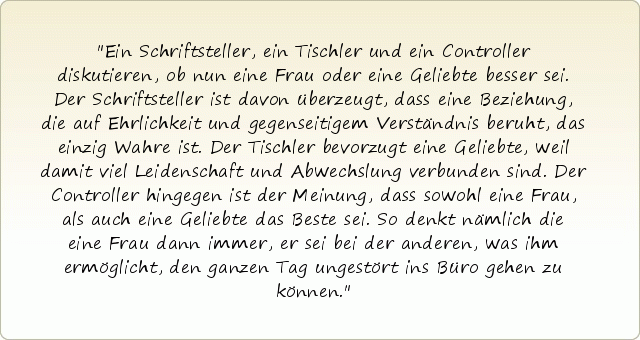 Ein Schriftsteller, ein Tischler und ein Controller diskutieren, ob nun eine Frau oder eine Geliebte besser sei. Der Schriftsteller ist davon überzeugt, dass eine Beziehung, die auf Ehrlichkeit und gegenseitigem Verständnis beruht, das einzig Wahre ist. Der Tischler bevorzugt eine Geliebte, weil damit viel Leidenschaft und Abwechslung verbunden sind. Der Controller hingegen ist der Meinung, dass sowohl eine Frau, als auch eine Geliebte das Beste sei. So denkt nämlich die eine Frau dann immer, er sei bei der anderen, was ihm ermöglicht, den ganzen Tag ungestört ins Büro gehen zu können. Ein Schriftsteller, ein Tischler und ein Controller diskutieren, ob nun eine Frau oder eine Geliebte besser sei. Der Schriftsteller ist davon überzeugt, dass eine Beziehung, die auf Ehrlichkeit und gegenseitigem Verständnis beruht, das einzig Wahre ist. Der Tischler bevorzugt eine Geliebte, weil damit viel Leidenschaft und Abwechslung verbunden sind. Der Controller hingegen ist der Meinung, dass sowohl eine Frau, als auch eine Geliebte das Beste sei. So denkt nämlich die eine Frau dann immer, er sei bei der anderen, was ihm ermöglicht, den ganzen Tag ungestört ins Büro gehen zu können.