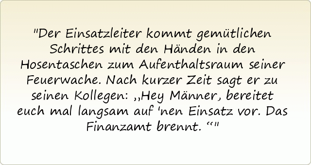 Der Einsatzleiter kommt gemütlichen Schrittes mit den Händen in den Hosentaschen zum Aufenthaltsraum seiner Feuerwache. Nach kurzer Zeit sagt er zu seinen Kollegen: „Hey Männer, bereitet euch mal langsam auf 'nen Einsatz vor. Das Finanzamt brennt.“ Der Einsatzleiter kommt gemütlichen Schrittes mit den Händen in den Hosentaschen zum Aufenthaltsraum seiner Feuerwache. Nach kurzer Zeit sagt er zu seinen Kollegen: „Hey Männer, bereitet euch mal langsam auf 'nen Einsatz vor. Das Finanzamt brennt.“