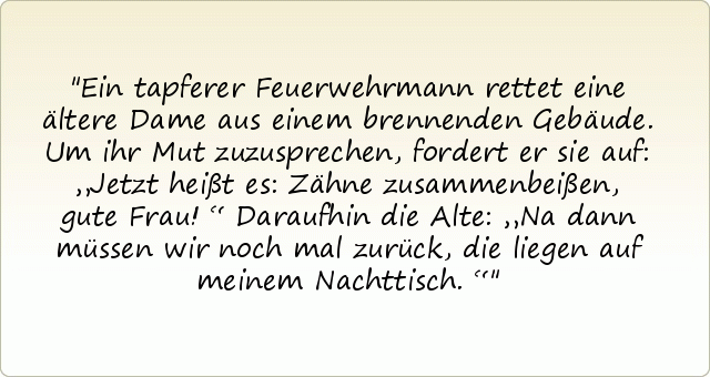 Ein tapferer Feuerwehrmann rettet eine ältere Dame aus einem brennenden Gebäude. Um ihr Mut zuzusprechen, fordert er sie auf: „Jetzt heißt es: Zähne zusammenbeißen, gute Frau!“ Daraufhin die Alte: „Na dann müssen wir noch mal zurück, die liegen auf meinem Nachttisch.“ Ein tapferer Feuerwehrmann rettet eine ältere Dame aus einem brennenden Gebäude. Um ihr Mut zuzusprechen, fordert er sie auf: „Jetzt heißt es: Zähne zusammenbeißen, gute Frau!“ Daraufhin die Alte: „Na dann müssen wir noch mal zurück, die liegen auf meinem Nachttisch.“