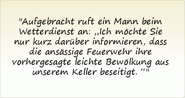 Aufgebracht ruft ein Mann beim Wetterdienst an: „Ich möchte Sie nur kurz darüber informieren, dass die ansässige Feuerwehr ihre vorhergesagte leichte Bewölkung aus unserem Keller beseitigt.“ Aufgebracht ruft ein Mann beim Wetterdienst an: „Ich möchte Sie nur kurz darüber informieren, dass die ansässige Feuerwehr ihre vorhergesagte leichte Bewölkung aus unserem Keller beseitigt.“