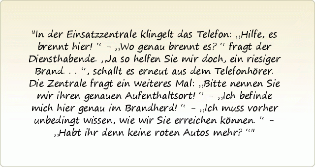 In der Einsatzzentrale klingelt das Telefon: „Hilfe, es brennt hier!“ - „Wo genau brennt es?“ fragt der Diensthabende. „Ja so helfen Sie mir doch, ein riesiger Brand...“, schallt es erneut aus dem Telefonhörer. Die Zentrale fragt ein weiteres Mal: „Bitte nennen Sie mir ihren genauen Aufenthaltsort!“ - „Ich befinde mich hier genau im Brandherd!“ - „Ich muss vorher unbedingt wissen, wie wir Sie erreichen können.“ - „Habt ihr denn keine roten Autos mehr?“ In der Einsatzzentrale klingelt das Telefon: „Hilfe, es brennt hier!“ - „Wo genau brennt es?“ fragt der Diensthabende. „Ja so helfen Sie mir doch, ein riesiger Brand...“, schallt es erneut aus dem Telefonhörer. Die Zentrale fragt ein weiteres Mal: „Bitte nennen Sie mir ihren genauen Aufenthaltsort!“ - „Ich befinde mich hier genau im Brandherd!“ - „Ich muss vorher unbedingt wissen, wie wir Sie erreichen können.“ - „Habt ihr denn keine roten Autos mehr?“