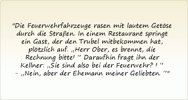 Die Feuerwehrfahrzeuge rasen mit lautem Getöse durch die Straßen. In einem Restaurant springt ein Gast, der den Trubel mitbekommen hat, plötzlich auf. „Herr Ober, es brennt, die Rechnung bitte!“ Daraufhin fragt ihn der Kellner: „Sie sind also bei der Feuerwehr?!“ - „Nein, aber der Ehemann meiner Geliebten.“ Die Feuerwehrfahrzeuge rasen mit lautem Getöse durch die Straßen. In einem Restaurant springt ein Gast, der den Trubel mitbekommen hat, plötzlich auf. „Herr Ober, es brennt, die Rechnung bitte!“ Daraufhin fragt ihn der Kellner: „Sie sind also bei der Feuerwehr?!“ - „Nein, aber der Ehemann meiner Geliebten.“