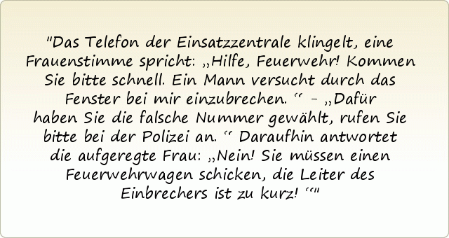 Das Telefon der Einsatzzentrale klingelt, eine Frauenstimme spricht: „Hilfe, Feuerwehr! Kommen Sie bitte schnell. Ein Mann versucht durch das Fenster bei mir einzubrechen.“ - „Dafür haben Sie die falsche Nummer gewählt, rufen Sie bitte bei der Polizei an.“ Daraufhin antwortet die aufgeregte Frau: „Nein! Sie müssen einen Feuerwehrwagen schicken, die Leiter des Einbrechers ist zu kurz!“ Das Telefon der Einsatzzentrale klingelt, eine Frauenstimme spricht: „Hilfe, Feuerwehr! Kommen Sie bitte schnell. Ein Mann versucht durch das Fenster bei mir einzubrechen.“ - „Dafür haben Sie die falsche Nummer gewählt, rufen Sie bitte bei der Polizei an.“ Daraufhin antwortet die aufgeregte Frau: „Nein! Sie müssen einen Feuerwehrwagen schicken, die Leiter des Einbrechers ist zu kurz!“