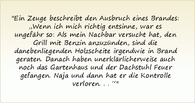 Ein Zeuge beschreibt den Ausbruch eines Brandes: „Wenn ich mich richtig entsinne, war es ungefähr so: Als mein Nachbar versucht hat, den Grill mit Benzin anzuzünden, sind die danebenliegenden Holzscheite irgendwie in Brand geraten. Danach haben unerklärlicherweise auch noch das Gartenhaus und der Dachstuhl Feuer gefangen. Naja und dann hat er die Kontrolle verloren...“ Ein Zeuge beschreibt den Ausbruch eines Brandes: „Wenn ich mich richtig entsinne, war es ungefähr so: Als mein Nachbar versucht hat, den Grill mit Benzin anzuzünden, sind die danebenliegenden Holzscheite irgendwie in Brand geraten. Danach haben unerklärlicherweise auch noch das Gartenhaus und der Dachstuhl Feuer gefangen. Naja und dann hat er die Kontrolle verloren...“
