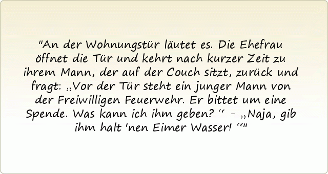 An der Wohnungstür läutet es. Die Ehefrau öffnet die Tür und kehrt nach kurzer Zeit zu ihrem Mann, der auf der Couch sitzt, zurück und fragt: „Vor der Tür steht ein junger Mann von der Freiwilligen Feuerwehr. Er bittet um eine Spende. Was kann ich ihm geben?“ - „Naja, gib ihm halt 'nen Eimer Wasser!“ An der Wohnungstür läutet es. Die Ehefrau öffnet die Tür und kehrt nach kurzer Zeit zu ihrem Mann, der auf der Couch sitzt, zurück und fragt: „Vor der Tür steht ein junger Mann von der Freiwilligen Feuerwehr. Er bittet um eine Spende. Was kann ich ihm geben?“ - „Naja, gib ihm halt 'nen Eimer Wasser!“