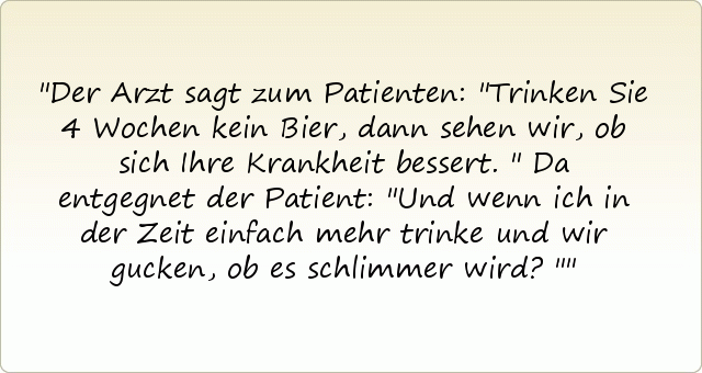 Der Arzt sagt zum Patienten: "Trinken Sie 4 Wochen kein Bier, dann sehen wir, ob sich Ihre Krankheit bessert."
Da entgegnet der Patient: "Und wenn ich in der Zeit einfach mehr trinke und wir gucken, ob es schlimmer wird?" Der Arzt sagt zum Patienten: "Trinken Sie 4 Wochen kein Bier, dann sehen wir, ob sich Ihre Krankheit bessert."
Da entgegnet der Patient: "Und wenn ich in der Zeit einfach mehr trinke und wir gucken, ob es schlimmer wird?"
