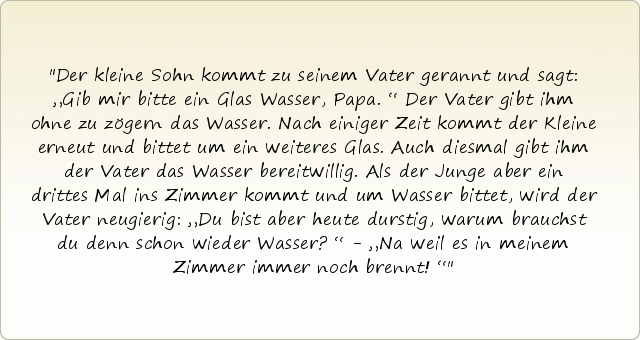 Der kleine Sohn kommt zu seinem Vater gerannt und sagt: „Gib mir bitte ein Glas Wasser, Papa.“ Der Vater gibt ihm ohne zu zögern das Wasser. Nach einiger Zeit kommt der Kleine erneut und bittet um ein weiteres Glas. Auch diesmal gibt ihm der Vater das Wasser bereitwillig. Als der Junge aber ein drittes Mal ins Zimmer kommt und um Wasser bittet, wird der Vater neugierig: „Du bist aber heute durstig, warum brauchst du denn schon wieder Wasser?“ - „Na weil es in meinem Zimmer immer noch brennt!“ Der kleine Sohn kommt zu seinem Vater gerannt und sagt: „Gib mir bitte ein Glas Wasser, Papa.“ Der Vater gibt ihm ohne zu zögern das Wasser. Nach einiger Zeit kommt der Kleine erneut und bittet um ein weiteres Glas. Auch diesmal gibt ihm der Vater das Wasser bereitwillig. Als der Junge aber ein drittes Mal ins Zimmer kommt und um Wasser bittet, wird der Vater neugierig: „Du bist aber heute durstig, warum brauchst du denn schon wieder Wasser?“ - „Na weil es in meinem Zimmer immer noch brennt!“