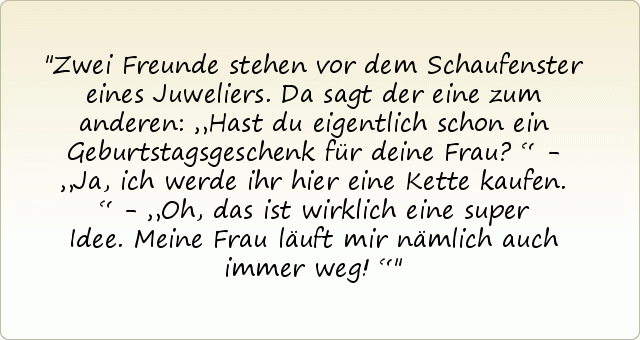 Zwei Freunde stehen vor dem Schaufenster eines Juweliers. Da sagt der eine zum anderen: „Hast du eigentlich schon ein Geburtstagsgeschenk für deine Frau?“ - „Ja, ich werde ihr hier eine Kette kaufen.“ - „Oh, das ist wirklich eine super Idee. Meine Frau läuft mir nämlich auch immer weg!“ Zwei Freunde stehen vor dem Schaufenster eines Juweliers. Da sagt der eine zum anderen: „Hast du eigentlich schon ein Geburtstagsgeschenk für deine Frau?“ - „Ja, ich werde ihr hier eine Kette kaufen.“ - „Oh, das ist wirklich eine super Idee. Meine Frau läuft mir nämlich auch immer weg!“