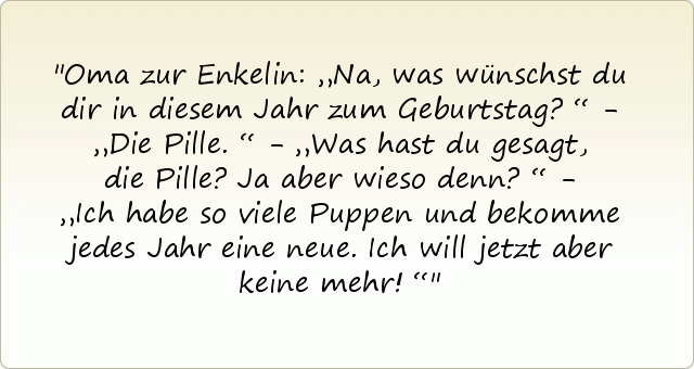 Oma zur Enkelin: „Na, was wünschst du dir in diesem Jahr zum Geburtstag?“ - „Die Pille.“ - „Was hast du gesagt, die Pille? Ja aber wieso denn?“ - „Ich habe so viele Puppen und bekomme jedes Jahr eine neue. Ich will jetzt aber keine mehr!“ Oma zur Enkelin: „Na, was wünschst du dir in diesem Jahr zum Geburtstag?“ - „Die Pille.“ - „Was hast du gesagt, die Pille? Ja aber wieso denn?“ - „Ich habe so viele Puppen und bekomme jedes Jahr eine neue. Ich will jetzt aber keine mehr!“