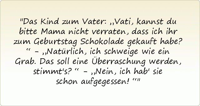 Das Kind zum Vater: „Vati, kannst du bitte Mama nicht verraten, dass ich ihr zum Geburtstag Schokolade gekauft habe?“ - „Natürlich, ich schweige wie ein Grab. Das soll eine Überraschung werden, stimmt's?“ - „Nein, ich hab' sie schon aufgegessen!“ Das Kind zum Vater: „Vati, kannst du bitte Mama nicht verraten, dass ich ihr zum Geburtstag Schokolade gekauft habe?“ - „Natürlich, ich schweige wie ein Grab. Das soll eine Überraschung werden, stimmt's?“ - „Nein, ich hab' sie schon aufgegessen!“
