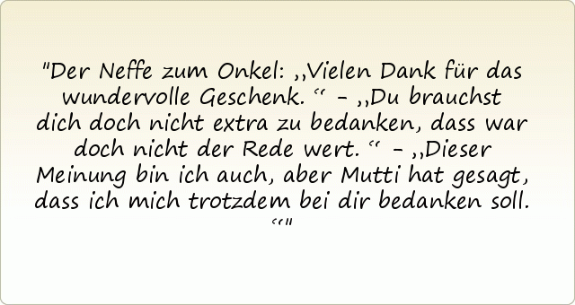 Der Neffe zum Onkel: „Vielen Dank für das wundervolle Geschenk.“ - „Du brauchst dich doch nicht extra zu bedanken, dass war doch nicht der Rede wert.“ - „Dieser Meinung bin ich auch, aber Mutti hat gesagt, dass ich mich trotzdem bei dir bedanken soll.“ Der Neffe zum Onkel: „Vielen Dank für das wundervolle Geschenk.“ - „Du brauchst dich doch nicht extra zu bedanken, dass war doch nicht der Rede wert.“ - „Dieser Meinung bin ich auch, aber Mutti hat gesagt, dass ich mich trotzdem bei dir bedanken soll.“