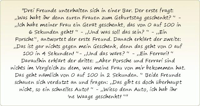Drei Freunde unterhalten sich in einer Bar. Der erste fragt: „Was habt ihr denn euren Frauen zum Geburtstag geschenkt?“ - „Ich habe meiner Frau ein Gerät geschenkt, das von 0 auf 100 in 6 Sekunden geht!“ - „Und was soll das sein?“ - „Ein Porsche“, antwortet der erste Freund. Danach erklärt der zweite: „Das ist gar nichts gegen mein Geschenk, denn das geht von 0 auf 100 in 4 Sekunden!“- „Und das wäre?“ - „Ein Ferrari!“ Daraufhin erklärt der dritte: „Aber Porsche und Ferrari sind nichts im Vergleich zu dem, was meine Frau von mir bekommen hat. Das geht nämlich von 0 auf 100 in 2 Sekunden.“ Beide Freunde schauen sich verdutzt an und fragen: „Das gibt es doch überhaupt nicht, so ein schnelles Auto!“ - „Wieso denn Auto, ich hab ihr 'ne Waage geschenkt!“ Drei Freunde unterhalten sich in einer Bar. Der erste fragt: „Was habt ihr denn euren Frauen zum Geburtstag geschenkt?“ - „Ich habe meiner Frau ein Gerät geschenkt, das von 0 auf 100 in 6 Sekunden geht!“ - „Und was soll das sein?“ - „Ein Porsche“, antwortet der erste Freund. Danach erklärt der zweite: „Das ist gar nichts gegen mein Geschenk, denn das geht von 0 auf 100 in 4 Sekunden!“- „Und das wäre?“ - „Ein Ferrari!“ Daraufhin erklärt der dritte: „Aber Porsche und Ferrari sind nichts im Vergleich zu dem, was meine Frau von mir bekommen hat. Das geht nämlich von 0 auf 100 in 2 Sekunden.“ Beide Freunde schauen sich verdutzt an und fragen: „Das gibt es doch überhaupt nicht, so ein schnelles Auto!“ - „Wieso denn Auto, ich hab ihr 'ne Waage geschenkt!“