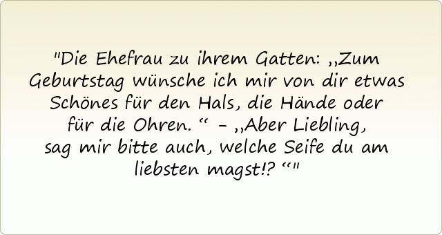 Die Ehefrau zu ihrem Gatten: „Zum Geburtstag wünsche ich mir von dir etwas Schönes für den Hals, die Hände oder für die Ohren.“ - „Aber Liebling, sag mir bitte auch, welche Seife du am liebsten magst!?“ Die Ehefrau zu ihrem Gatten: „Zum Geburtstag wünsche ich mir von dir etwas Schönes für den Hals, die Hände oder für die Ohren.“ - „Aber Liebling, sag mir bitte auch, welche Seife du am liebsten magst!?“