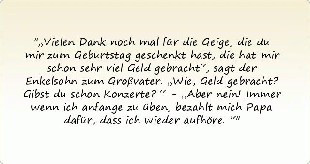 „Vielen Dank noch mal für die Geige, die du mir zum Geburtstag geschenkt hast, die hat mir schon sehr viel Geld gebracht“, sagt der Enkelsohn zum Großvater. „Wie, Geld gebracht? Gibst du schon Konzerte?“ - „Aber nein! Immer wenn ich anfange zu üben, bezahlt mich Papa dafür, dass ich wieder aufhöre.“ „Vielen Dank noch mal für die Geige, die du mir zum Geburtstag geschenkt hast, die hat mir schon sehr viel Geld gebracht“, sagt der Enkelsohn zum Großvater. „Wie, Geld gebracht? Gibst du schon Konzerte?“ - „Aber nein! Immer wenn ich anfange zu üben, bezahlt mich Papa dafür, dass ich wieder aufhöre.“