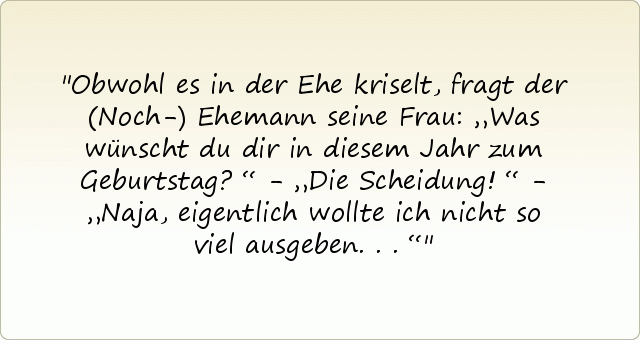 Obwohl es in der Ehe kriselt, fragt der (Noch-) Ehemann seine Frau: „Was wünscht du dir in diesem Jahr zum Geburtstag?“ - „Die Scheidung!“ - „Naja, eigentlich wollte ich nicht so viel ausgeben...“ Obwohl es in der Ehe kriselt, fragt der (Noch-) Ehemann seine Frau: „Was wünscht du dir in diesem Jahr zum Geburtstag?“ - „Die Scheidung!“ - „Naja, eigentlich wollte ich nicht so viel ausgeben...“