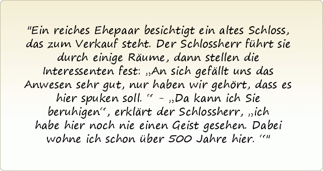 Ein reiches Ehepaar besichtigt ein altes Schloss, das zum Verkauf steht. Der Schlossherr führt sie durch einige Räume, dann stellen die Interessenten fest: „An sich gefällt uns das Anwesen sehr gut, nur haben wir gehört, dass es hier spuken soll.“ - „Da kann ich Sie beruhigen“, erklärt der Schlossherr, „ich habe hier noch nie einen Geist gesehen. Dabei wohne ich schon über 500 Jahre hier.“ Ein reiches Ehepaar besichtigt ein altes Schloss, das zum Verkauf steht. Der Schlossherr führt sie durch einige Räume, dann stellen die Interessenten fest: „An sich gefällt uns das Anwesen sehr gut, nur haben wir gehört, dass es hier spuken soll.“ - „Da kann ich Sie beruhigen“, erklärt der Schlossherr, „ich habe hier noch nie einen Geist gesehen. Dabei wohne ich schon über 500 Jahre hier.“
