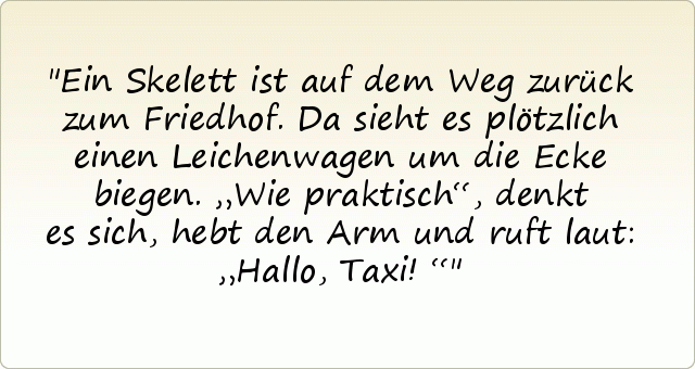 Ein Skelett ist auf dem Weg zurück zum Friedhof. Da sieht es plötzlich einen Leichenwagen um die Ecke biegen. „Wie praktisch“, denkt es sich, hebt den Arm und ruft laut: „Hallo, Taxi!“ Ein Skelett ist auf dem Weg zurück zum Friedhof. Da sieht es plötzlich einen Leichenwagen um die Ecke biegen. „Wie praktisch“, denkt es sich, hebt den Arm und ruft laut: „Hallo, Taxi!“