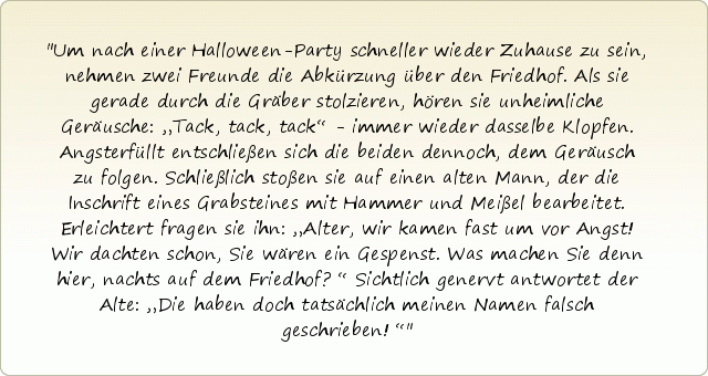Um nach einer Halloween-Party schneller wieder Zuhause zu sein, nehmen zwei Freunde die Abkürzung über den Friedhof. Als sie gerade durch die Gräber stolzieren, hören sie unheimliche Geräusche: „Tack, tack, tack“ - immer wieder dasselbe Klopfen. Angsterfüllt entschließen sich die beiden dennoch, dem Geräusch zu folgen. Schließlich stoßen sie auf einen alten Mann, der die Inschrift eines Grabsteines mit Hammer und Meißel bearbeitet. Erleichtert fragen sie ihn: „Alter, wir kamen fast um vor Angst! Wir dachten schon, Sie wären ein Gespenst. Was machen Sie denn hier, nachts auf dem Friedhof?“ Sichtlich genervt antwortet der Alte: „Die haben doch tatsächlich meinen Namen falsch geschrieben!“ Um nach einer Halloween-Party schneller wieder Zuhause zu sein, nehmen zwei Freunde die Abkürzung über den Friedhof. Als sie gerade durch die Gräber stolzieren, hören sie unheimliche Geräusche: „Tack, tack, tack“ - immer wieder dasselbe Klopfen. Angsterfüllt entschließen sich die beiden dennoch, dem Geräusch zu folgen. Schließlich stoßen sie auf einen alten Mann, der die Inschrift eines Grabsteines mit Hammer und Meißel bearbeitet. Erleichtert fragen sie ihn: „Alter, wir kamen fast um vor Angst! Wir dachten schon, Sie wären ein Gespenst. Was machen Sie denn hier, nachts auf dem Friedhof?“ Sichtlich genervt antwortet der Alte: „Die haben doch tatsächlich meinen Namen falsch geschrieben!“