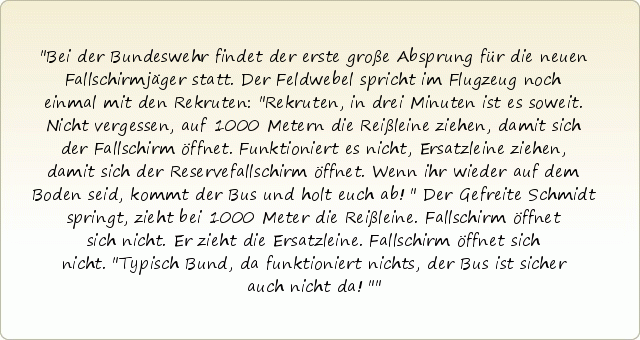 Bei der Bundeswehr findet der erste große Absprung für die neuen Fallschirmjäger statt. Der Feldwebel spricht im Flugzeug noch einmal mit den Rekruten: "Rekruten, in drei Minuten ist es soweit. Nicht vergessen, auf 1000 Metern die Reißleine ziehen, damit sich der Fallschirm öffnet. Funktioniert es nicht, Ersatzleine ziehen, damit sich der Reservefallschirm öffnet. Wenn ihr wieder auf dem Boden seid, kommt der Bus und holt euch ab!"
Der Gefreite Schmidt springt, zieht bei 1000 Meter die Reißleine. Fallschirm öffnet sich nicht. Er zieht die Ersatzleine. Fallschirm öffnet sich nicht. "Typisch Bund, da funktioniert nichts, der Bus ist sicher auch nicht da!" Bei der Bundeswehr findet der erste große Absprung für die neuen Fallschirmjäger statt. Der Feldwebel spricht im Flugzeug noch einmal mit den Rekruten: "Rekruten, in drei Minuten ist es soweit. Nicht vergessen, auf 1000 Metern die Reißleine ziehen, damit sich der Fallschirm öffnet. Funktioniert es nicht, Ersatzleine ziehen, damit sich der Reservefallschirm öffnet. Wenn ihr wieder auf dem Boden seid, kommt der Bus und holt euch ab!"
Der Gefreite Schmidt springt, zieht bei 1000 Meter die Reißleine. Fallschirm öffnet sich nicht. Er zieht die Ersatzleine. Fallschirm öffnet sich nicht. "Typisch Bund, da funktioniert nichts, der Bus ist sicher auch nicht da!"