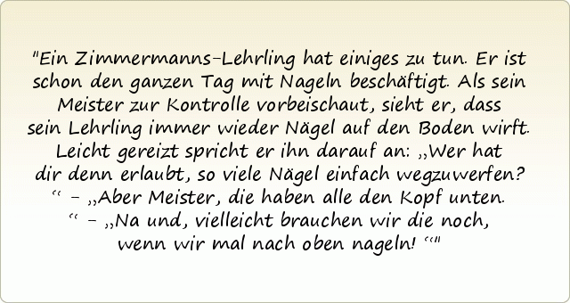 Ein Zimmermanns-Lehrling hat einiges zu tun. Er ist schon den ganzen Tag mit Nageln beschäftigt. Als sein Meister zur Kontrolle vorbeischaut, sieht er, dass sein Lehrling immer wieder Nägel auf den Boden wirft. Leicht gereizt spricht er ihn darauf an: „Wer hat dir denn erlaubt, so viele Nägel einfach wegzuwerfen?“ - „Aber Meister, die haben alle den Kopf unten.“ - „Na und, vielleicht brauchen wir die noch, wenn wir mal nach oben nageln!“ Ein Zimmermanns-Lehrling hat einiges zu tun. Er ist schon den ganzen Tag mit Nageln beschäftigt. Als sein Meister zur Kontrolle vorbeischaut, sieht er, dass sein Lehrling immer wieder Nägel auf den Boden wirft. Leicht gereizt spricht er ihn darauf an: „Wer hat dir denn erlaubt, so viele Nägel einfach wegzuwerfen?“ - „Aber Meister, die haben alle den Kopf unten.“ - „Na und, vielleicht brauchen wir die noch, wenn wir mal nach oben nageln!“