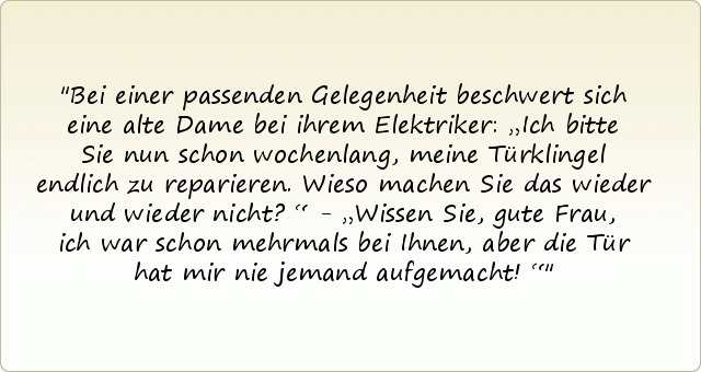 Bei einer passenden Gelegenheit beschwert sich eine alte Dame bei ihrem Elektriker: „Ich bitte Sie nun schon wochenlang, meine Türklingel endlich zu reparieren. Wieso machen Sie das wieder und wieder nicht?“ - „Wissen Sie, gute Frau, ich war schon mehrmals bei Ihnen, aber die Tür hat mir nie jemand aufgemacht!“ Bei einer passenden Gelegenheit beschwert sich eine alte Dame bei ihrem Elektriker: „Ich bitte Sie nun schon wochenlang, meine Türklingel endlich zu reparieren. Wieso machen Sie das wieder und wieder nicht?“ - „Wissen Sie, gute Frau, ich war schon mehrmals bei Ihnen, aber die Tür hat mir nie jemand aufgemacht!“