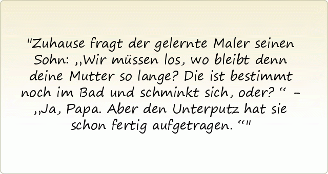 Zuhause fragt der gelernte Maler seinen Sohn: „Wir müssen los, wo bleibt denn deine Mutter so lange? Die ist bestimmt noch im Bad und schminkt sich, oder?“ - „Ja, Papa. Aber den Unterputz hat sie schon fertig aufgetragen.“ Zuhause fragt der gelernte Maler seinen Sohn: „Wir müssen los, wo bleibt denn deine Mutter so lange? Die ist bestimmt noch im Bad und schminkt sich, oder?“ - „Ja, Papa. Aber den Unterputz hat sie schon fertig aufgetragen.“