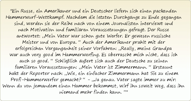 Ein Russe, ein Amerikaner und ein Deutscher liefern sich einen packenden Hammerwurf-Wettkampf. Nachdem die letzten Durchgänge zu Ende gegangen sind, werden sie der Reihe nach von einem Journalisten interviewt und nach Motivation und familiären Voraussetzungen gefragt. Der Russe antwortet: „Mein Vater war schon gute Werfer. Er gewesen russische Meister und von Europa.“ Auch der Amerikaner prahlt mit der erfolgreichen Vergangenheit seiner Vorfahren: „Really, meine Grandpa war auch very good im Hammerwerfing. Es überrascht mich nicht, dass ich auch so good.“ Schließlich äußert sich auch der Deutsche zu seinen familiären Voraussetzungen: „Mein Vater ist Zimmermann.“ Erstaunt hakt der Reporter nach: „Wie, ein einfacher Zimmermann hat Sie zu einem Profi-Hammerwerfer gemacht?“ - „Ja genau. Vater sagte immer zu mir: Wenn du von jemandem einen Hammer bekommst, wirf ihn soweit weg, dass ihn niemand mehr finden kann.“ Ein Russe, ein Amerikaner und ein Deutscher liefern sich einen packenden Hammerwurf-Wettkampf. Nachdem die letzten Durchgänge zu Ende gegangen sind, werden sie der Reihe nach von einem Journalisten interviewt und nach Motivation und familiären Voraussetzungen gefragt. Der Russe antwortet: „Mein Vater war schon gute Werfer. Er gewesen russische Meister und von Europa.“ Auch der Amerikaner prahlt mit der erfolgreichen Vergangenheit seiner Vorfahren: „Really, meine Grandpa war auch very good im Hammerwerfing. Es überrascht mich nicht, dass ich auch so good.“ Schließlich äußert sich auch der Deutsche zu seinen familiären Voraussetzungen: „Mein Vater ist Zimmermann.“ Erstaunt hakt der Reporter nach: „Wie, ein einfacher Zimmermann hat Sie zu einem Profi-Hammerwerfer gemacht?“ - „Ja genau. Vater sagte immer zu mir: Wenn du von jemandem einen Hammer bekommst, wirf ihn soweit weg, dass ihn niemand mehr finden kann.“