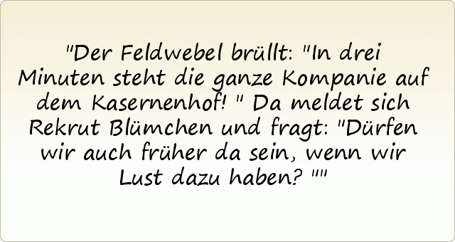 Der Feldwebel brüllt: "In drei Minuten steht die ganze Kompanie auf dem Kasernenhof!"
Da meldet sich Rekrut Blümchen und fragt: "Dürfen wir auch früher da sein, wenn wir Lust dazu haben?" Der Feldwebel brüllt: "In drei Minuten steht die ganze Kompanie auf dem Kasernenhof!"
Da meldet sich Rekrut Blümchen und fragt: "Dürfen wir auch früher da sein, wenn wir Lust dazu haben?"