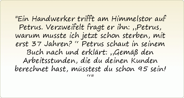 Ein Handwerker trifft am Himmelstor auf Petrus. Verzweifelt fragt er ihn: „Petrus, warum musste ich jetzt schon sterben, mit erst 37 Jahren?“ Petrus schaut in seinem Buch nach und erklärt: „Gemäß den Arbeitsstunden, die du deinen Kunden berechnet hast, müsstest du schon 95 sein!“ Ein Handwerker trifft am Himmelstor auf Petrus. Verzweifelt fragt er ihn: „Petrus, warum musste ich jetzt schon sterben, mit erst 37 Jahren?“ Petrus schaut in seinem Buch nach und erklärt: „Gemäß den Arbeitsstunden, die du deinen Kunden berechnet hast, müsstest du schon 95 sein!“