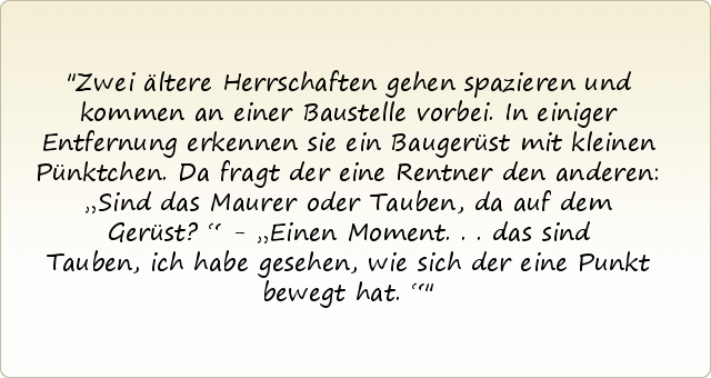Zwei ältere Herrschaften gehen spazieren und kommen an einer Baustelle vorbei. In einiger Entfernung erkennen sie ein Baugerüst mit kleinen Pünktchen. Da fragt der eine Rentner den anderen: „Sind das Maurer oder Tauben, da auf dem Gerüst?“ - „Einen Moment...das sind Tauben, ich habe gesehen, wie sich der eine Punkt bewegt hat.“ Zwei ältere Herrschaften gehen spazieren und kommen an einer Baustelle vorbei. In einiger Entfernung erkennen sie ein Baugerüst mit kleinen Pünktchen. Da fragt der eine Rentner den anderen: „Sind das Maurer oder Tauben, da auf dem Gerüst?“ - „Einen Moment...das sind Tauben, ich habe gesehen, wie sich der eine Punkt bewegt hat.“