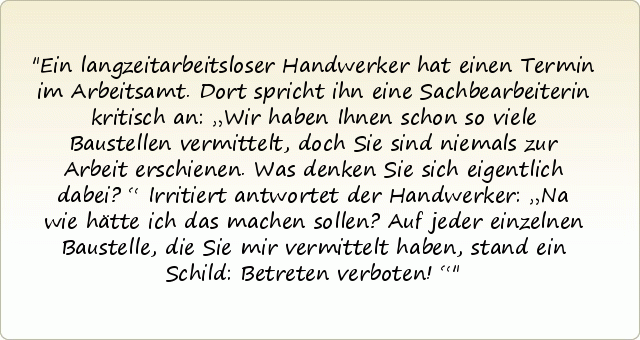 Ein langzeitarbeitsloser Handwerker hat einen Termin im Arbeitsamt. Dort spricht ihn eine Sachbearbeiterin kritisch an: „Wir haben Ihnen schon so viele Baustellen vermittelt, doch Sie sind niemals zur Arbeit erschienen. Was denken Sie sich eigentlich dabei?“ Irritiert antwortet der Handwerker: „Na wie hätte ich das machen sollen? Auf jeder einzelnen Baustelle, die Sie mir vermittelt haben, stand ein Schild: Betreten verboten!“ Ein langzeitarbeitsloser Handwerker hat einen Termin im Arbeitsamt. Dort spricht ihn eine Sachbearbeiterin kritisch an: „Wir haben Ihnen schon so viele Baustellen vermittelt, doch Sie sind niemals zur Arbeit erschienen. Was denken Sie sich eigentlich dabei?“ Irritiert antwortet der Handwerker: „Na wie hätte ich das machen sollen? Auf jeder einzelnen Baustelle, die Sie mir vermittelt haben, stand ein Schild: Betreten verboten!“