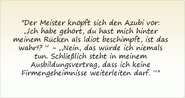 Der Meister knöpft sich den Azubi vor: „Ich habe gehört, du hast mich hinter meinem Rücken als Idiot beschimpft, ist das wahr!?“ - „Nein, das würde ich niemals tun. Schließlich steht in meinem Ausbildungsvertrag, dass ich keine Firmengeheimnisse weiterleiten darf.“ Der Meister knöpft sich den Azubi vor: „Ich habe gehört, du hast mich hinter meinem Rücken als Idiot beschimpft, ist das wahr!?“ - „Nein, das würde ich niemals tun. Schließlich steht in meinem Ausbildungsvertrag, dass ich keine Firmengeheimnisse weiterleiten darf.“