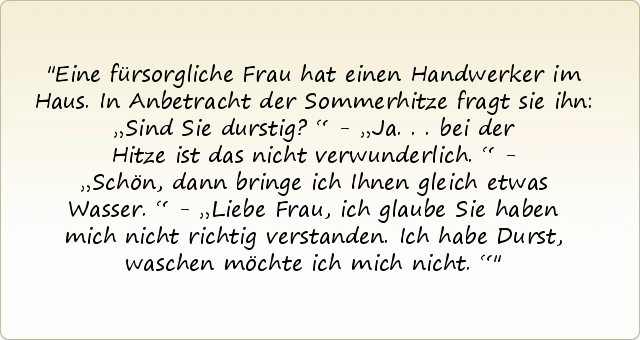 Eine fürsorgliche Frau hat einen Handwerker im Haus. In Anbetracht der Sommerhitze fragt sie ihn: „Sind Sie durstig?“ - „Ja...bei der Hitze ist das nicht verwunderlich.“ - „Schön, dann bringe ich Ihnen gleich etwas Wasser.“ - „Liebe Frau, ich glaube Sie haben mich nicht richtig verstanden. Ich habe Durst, waschen möchte ich mich nicht.“ Eine fürsorgliche Frau hat einen Handwerker im Haus. In Anbetracht der Sommerhitze fragt sie ihn: „Sind Sie durstig?“ - „Ja...bei der Hitze ist das nicht verwunderlich.“ - „Schön, dann bringe ich Ihnen gleich etwas Wasser.“ - „Liebe Frau, ich glaube Sie haben mich nicht richtig verstanden. Ich habe Durst, waschen möchte ich mich nicht.“