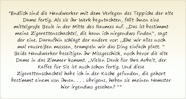 Endlich sind die Handwerker mit dem Verlegen des Teppichs der alte Dame fertig. Als sie ihr Werk begutachten, fällt ihnen eine mittelgroße Beule in der Mitte des Raumes auf. „Das ist bestimmt meine Zigarettenschachtel, die kann ich nirgendwo finden“, sagt der eine. Daraufhin schlägt der andere vor: „Ehe wir alles noch mal rausreißen müssen, trampeln wir das Ding einfach platt.“ Beide Handwerker beseitigen ihr Missgeschick, noch bevor die alte Dame in das Zimmer kommt. „Vielen Dank für Ihre Arbeit, der Kaffee für Sie ist auch schon fertig. Und diese Zigarettenschachtel habe ich in der Küche gefunden, die gehört bestimmt einem von ihnen....übrigens, haben sie meinen Hamster hier irgendwo gesehen?“ Endlich sind die Handwerker mit dem Verlegen des Teppichs der alte Dame fertig. Als sie ihr Werk begutachten, fällt ihnen eine mittelgroße Beule in der Mitte des Raumes auf. „Das ist bestimmt meine Zigarettenschachtel, die kann ich nirgendwo finden“, sagt der eine. Daraufhin schlägt der andere vor: „Ehe wir alles noch mal rausreißen müssen, trampeln wir das Ding einfach platt.“ Beide Handwerker beseitigen ihr Missgeschick, noch bevor die alte Dame in das Zimmer kommt. „Vielen Dank für Ihre Arbeit, der Kaffee für Sie ist auch schon fertig. Und diese Zigarettenschachtel habe ich in der Küche gefunden, die gehört bestimmt einem von ihnen....übrigens, haben sie meinen Hamster hier irgendwo gesehen?“