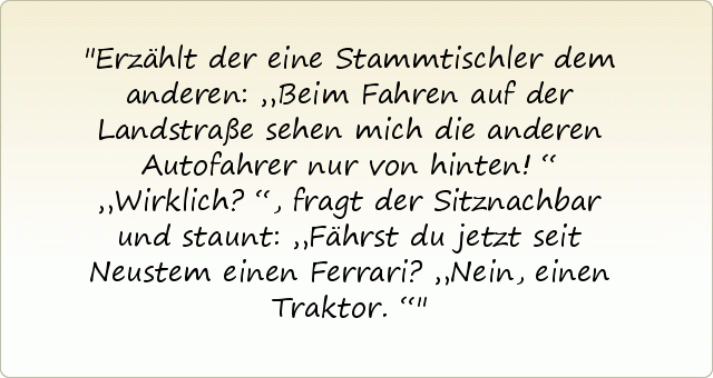 Erzählt der eine Stammtischler dem anderen: „Beim Fahren auf der Landstraße sehen mich die anderen Autofahrer nur von hinten!“
„Wirklich?“, fragt der Sitznachbar und staunt: „Fährst du jetzt seit Neustem einen Ferrari?
„Nein, einen Traktor.“ Erzählt der eine Stammtischler dem anderen: „Beim Fahren auf der Landstraße sehen mich die anderen Autofahrer nur von hinten!“
„Wirklich?“, fragt der Sitznachbar und staunt: „Fährst du jetzt seit Neustem einen Ferrari?
„Nein, einen Traktor.“