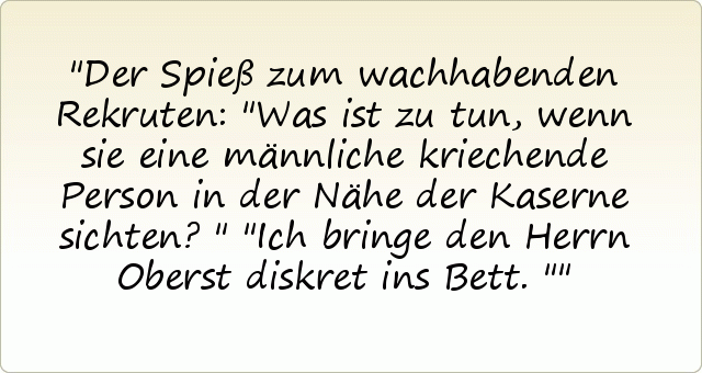 Der Spieß zum wachhabenden Rekruten: "Was ist zu tun, wenn sie eine männliche kriechende Person in der Nähe der Kaserne sichten?"
"Ich bringe den Herrn Oberst diskret ins Bett." Der Spieß zum wachhabenden Rekruten: "Was ist zu tun, wenn sie eine männliche kriechende Person in der Nähe der Kaserne sichten?"
"Ich bringe den Herrn Oberst diskret ins Bett."