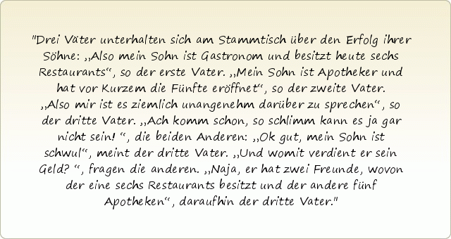 Drei Väter unterhalten sich am Stammtisch über den Erfolg ihrer Söhne:
„Also mein Sohn ist Gastronom und besitzt heute sechs Restaurants“, so der erste Vater.
„Mein Sohn ist Apotheker und hat vor Kurzem die Fünfte eröffnet“, so der zweite Vater.
„Also mir ist es ziemlich unangenehm darüber zu sprechen“, so der dritte Vater.
„Ach komm schon, so schlimm kann es ja gar nicht sein!“, die beiden Anderen:
„Ok gut, mein Sohn ist schwul“, meint der dritte Vater.
„Und womit verdient er sein Geld?“, fragen die anderen.
„Naja, er hat zwei Freunde, wovon der eine sechs Restaurants besitzt und der andere fünf Apotheken“, daraufhin der dritte Vater. Drei Väter unterhalten sich am Stammtisch über den Erfolg ihrer Söhne:
„Also mein Sohn ist Gastronom und besitzt heute sechs Restaurants“, so der erste Vater.
„Mein Sohn ist Apotheker und hat vor Kurzem die Fünfte eröffnet“, so der zweite Vater.
„Also mir ist es ziemlich unangenehm darüber zu sprechen“, so der dritte Vater.
„Ach komm schon, so schlimm kann es ja gar nicht sein!“, die beiden Anderen:
„Ok gut, mein Sohn ist schwul“, meint der dritte Vater.
„Und womit verdient er sein Geld?“, fragen die anderen.
„Naja, er hat zwei Freunde, wovon der eine sechs Restaurants besitzt und der andere fünf Apotheken“, daraufhin der dritte Vater.