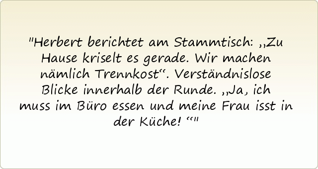 Herbert berichtet am Stammtisch: „Zu Hause kriselt es gerade. Wir machen nämlich Trennkost“.
Verständnislose Blicke innerhalb der Runde.
„Ja, ich muss im Büro essen und meine Frau isst in der Küche!“ Herbert berichtet am Stammtisch: „Zu Hause kriselt es gerade. Wir machen nämlich Trennkost“.
Verständnislose Blicke innerhalb der Runde.
„Ja, ich muss im Büro essen und meine Frau isst in der Küche!“