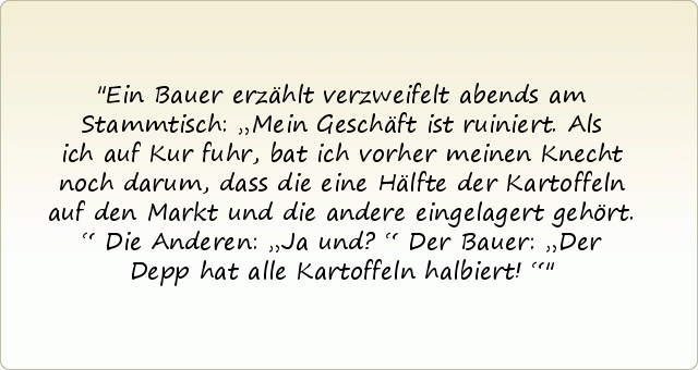 Ein Bauer erzählt verzweifelt abends am Stammtisch: „Mein Geschäft ist ruiniert. Als ich auf Kur fuhr, bat ich vorher meinen Knecht noch darum, dass die eine Hälfte der Kartoffeln auf den Markt und die andere eingelagert gehört.“
Die Anderen: „Ja und?“
Der Bauer: „Der Depp hat alle Kartoffeln halbiert!“ Ein Bauer erzählt verzweifelt abends am Stammtisch: „Mein Geschäft ist ruiniert. Als ich auf Kur fuhr, bat ich vorher meinen Knecht noch darum, dass die eine Hälfte der Kartoffeln auf den Markt und die andere eingelagert gehört.“
Die Anderen: „Ja und?“
Der Bauer: „Der Depp hat alle Kartoffeln halbiert!“