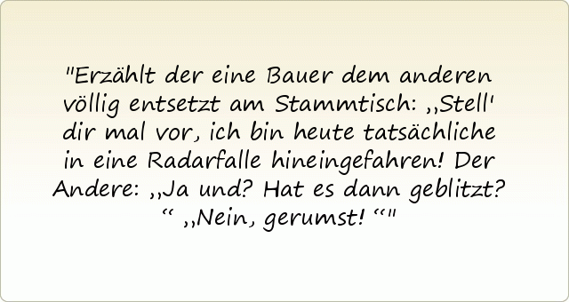 Erzählt der eine Bauer dem anderen völlig entsetzt am Stammtisch: „Stell' dir mal vor, ich bin heute tatsächliche in eine Radarfalle hineingefahren!
Der Andere: „Ja und? Hat es dann geblitzt?“
„Nein, gerumst!“ Erzählt der eine Bauer dem anderen völlig entsetzt am Stammtisch: „Stell' dir mal vor, ich bin heute tatsächliche in eine Radarfalle hineingefahren!
Der Andere: „Ja und? Hat es dann geblitzt?“
„Nein, gerumst!“